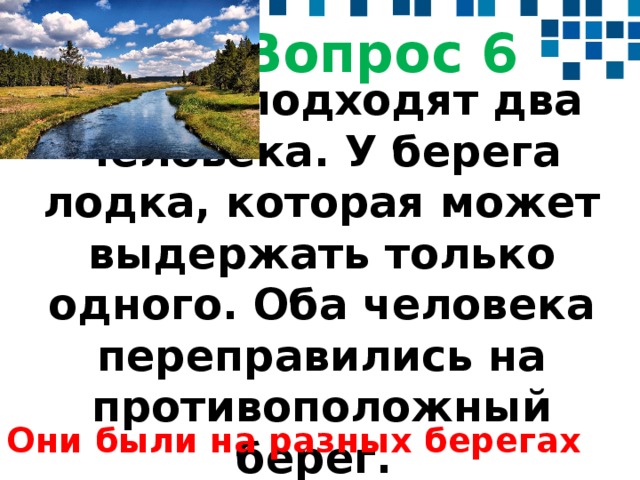 Вопрос 6  К реке подходят два человека. У берега лодка, которая может выдержать только одного. Оба человека переправились на противоположный берег.  Они были на разных берегах 