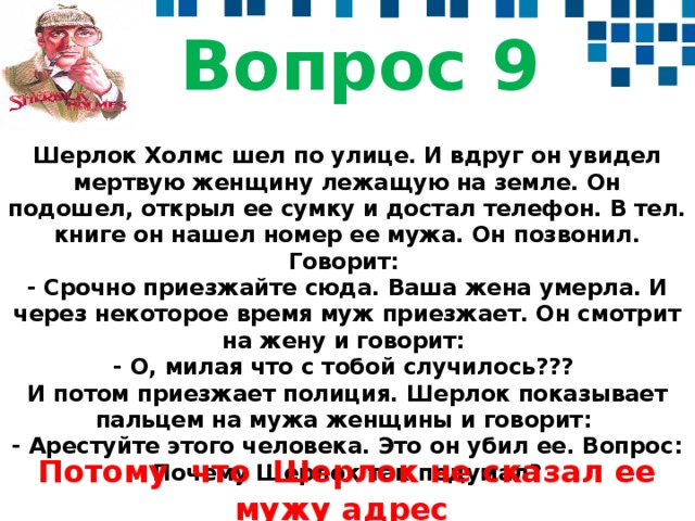 Вопрос 9 Шерлок Холмс шел по улице. И вдруг он увидел мертвую женщину лежащую на земле. Он подошел, открыл ее сумку и достал телефон. В тел. книге он нашел номер ее мужа. Он позвонил. Говорит:   - Срочно приезжайте сюда. Ваша жена умерла. И через некоторое время муж приезжает. Он смотрит на жену и говорит:   - О, милая что с тобой случилось???   И потом приезжает полиция. Шерлок показывает пальцем на мужа женщины и говорит:   - Арестуйте этого человека. Это он убил ее. Вопрос: Почему Шерлок так подумал? Потому что Шерлок не сказал ее мужу адрес  