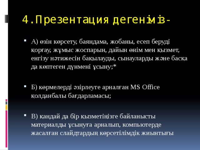 4. Презентация дегеніміз-   А) өзін көрсету, баяндама, жобаны, есеп беруді қорғау, жұмыс жоспарын, дайын өнім мен қызмет, енгізу нәтижесін бақылауды, сынауларды және басқа да көптеген дүнмені ұсыну;* Б) көрмелерді әзірлеуге арналған MS Office қолданбалы бағдарламасы; В) қандай да бір қызметіңізге байланысты материалды ұсынуға арналып, компьютерде жасалған слайдтардың көрсетілімдік жиынтығы 
