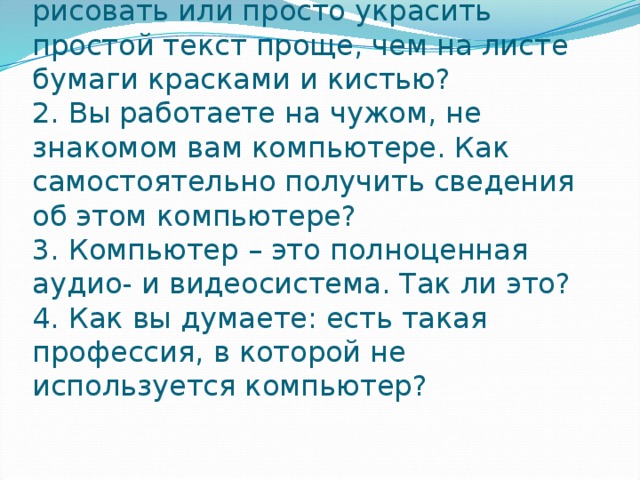 1. Почему с помощью компьютера рисовать или просто украсить простой текст проще, чем на листе бумаги красками и кистью?  2. Вы работаете на чужом, не знакомом вам компьютере. Как самостоятельно получить сведения об этом компьютере?  3. Компьютер – это полноценная аудио- и видеосистема. Так ли это?  4. Как вы думаете: есть такая профессия, в которой не используется компьютер?