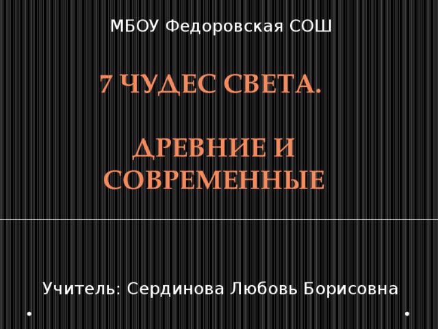 МБОУ Федоровская СОШ Учитель: Сердинова Любовь Борисовна 7 чудес света.  Древние и современные 