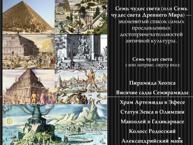 Семь чудес света (или Семь чудес света Древнего Мира ) — знаменитый список самых прославленных достопримечательностей античной культуры. Семь чудес света  слева направо, сверху вниз:  Пирамида Хеопса  Висячие сады Семирамиды  Храм Артемиды в Эфесе  Статуя Зевса в Олимпии  Мавзолей в Галикарнасе  Колосс Родосский  Александрийский маяк 