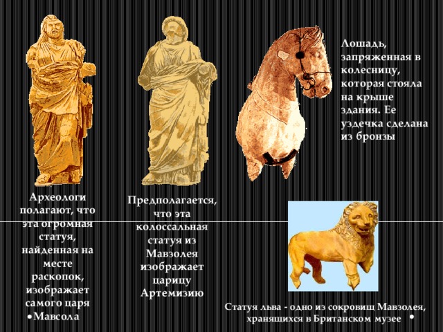 Лошадь, запряженная в колесницу, которая стояла на крыше здания. Ее уздечка сделана из бронзы Археологи полагают, что эта огромная статуя, найденная на месте раскопок, изображает самого царя Мавсола Предполагается, что эта колоссальная статуя из Мавзолея изображает царицу Артемизию Статуя льва - одно из сокровищ Мавзолея, хранящихся в Британском музее 