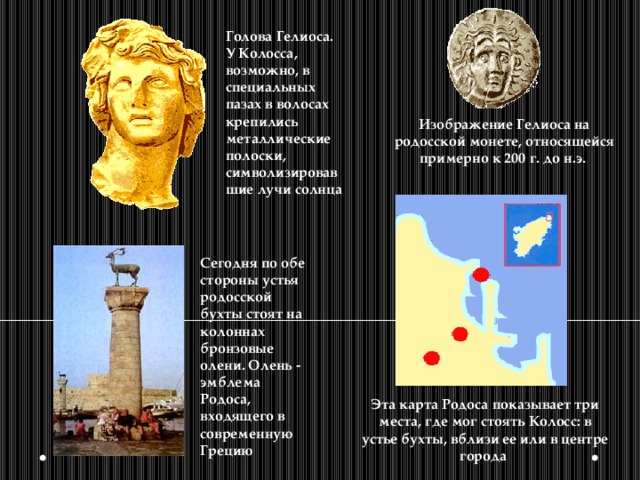 Голова Гелиоса. У Колосса, возможно, в специальных пазах в волосах крепились металлические полоски, символизировавшие лучи солнца Изображение Гелиоса на родосской монете, относящейся примерно к 200 г. до н.э. Сегодня по обе стороны устья родосской бухты стоят на колоннах бронзовые олени. Олень - эмблема Родоса, входящего в современную Грецию Эта карта Родоса показывает три места, где мог стоять Колосс: в устье бухты, вблизи ее или в центре города 