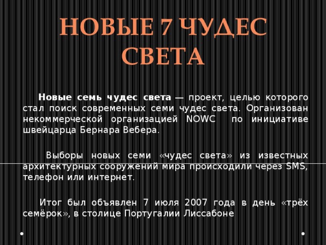 НОВЫЕ 7 чудес света  Новые семь чудес света  — проект, целью которого стал поиск современных семи чудес света. Организован некоммерческой организацией NOWC по инициативе швейцарца Бернара Вебера.  Выборы новых семи «чудес света» из известных архитектурных сооружений мира происходили через SMS, телефон или интернет.  Итог был объявлен 7 июля 2007 года в день «трёх семёрок», в столице Португалии Лиссабоне 
