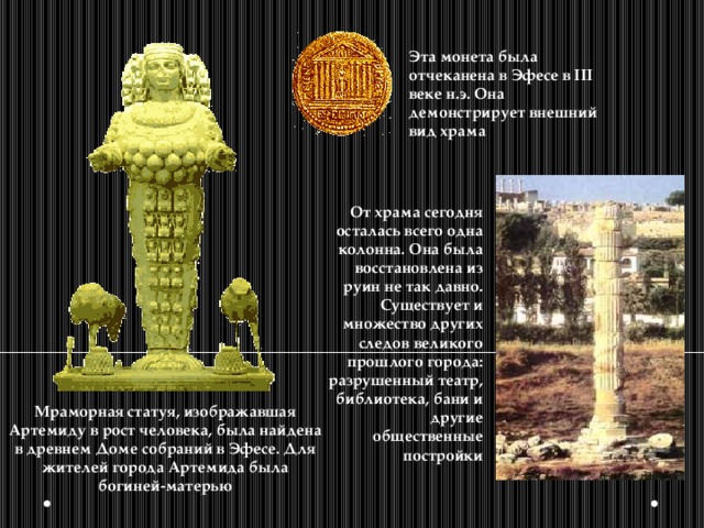 Эта монета была отчеканена в Эфесе в III веке н.э. Она демонстрирует внешний вид храма От храма сегодня осталась всего одна колонна. Она была восстановлена из руин не так давно. Существует и множество других следов великого прошлого города: разрушенный театр, библиотека, бани и другие общественные постройки Мраморная статуя, изображавшая Артемиду в рост человека, была найдена в древнем Доме собраний в Эфесе. Для жителей города Артемида была богиней-матерью 