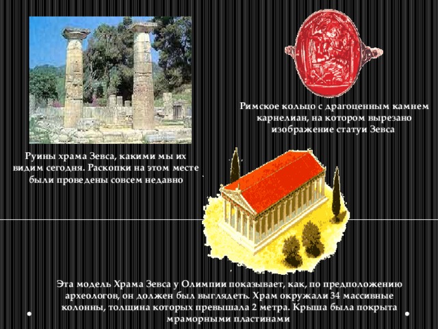 Римское кольцо с драгоценным камнем карнелиан, на котором вырезано изображение статуи Зевса Руины храма Зевса, какими мы их видим сегодня. Раскопки на этом месте были проведены совсем недавно Эта модель Храма Зевса у Олимпии показывает, как, по предположению археологов, он должен был выглядеть. Храм окружали 34 массивные колонны, толщина которых превышала 2 метра. Крыша была покрыта мраморными пластинами 