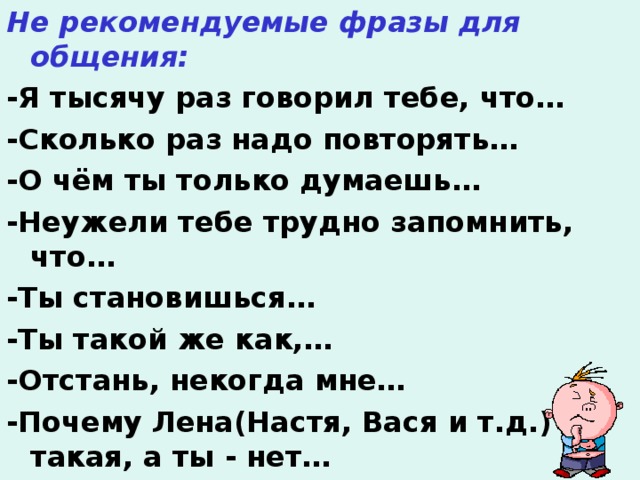 Не рекомендуемые фразы для общения: -Я тысячу раз говорил тебе, что… -Сколько раз надо повторять… -О чём ты только думаешь… -Неужели тебе трудно запомнить, что… -Ты становишься… -Ты такой же как,… -Отстань, некогда мне… -Почему Лена(Настя, Вася и т.д.) такая, а ты - нет…  