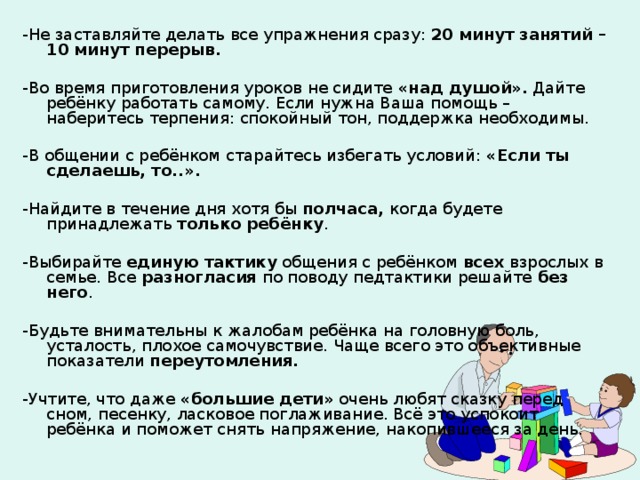 -Не заставляйте делать все упражнения сразу: 20 минут занятий – 10 минут перерыв.  -Во время приготовления уроков не сидите «над душой». Дайте ребёнку работать самому. Если нужна Ваша помощь – наберитесь терпения: спокойный тон, поддержка необходимы. -В общении с ребёнком старайтесь избегать условий: «Если ты сделаешь, то..».  -Найдите в течение дня хотя бы полчаса, когда будете принадлежать только ребёнку . -Выбирайте единую тактику общения с ребёнком всех взрослых в семье. Все разногласия по поводу педтактики решайте без него . -Будьте внимательны к жалобам ребёнка на головную боль, усталость, плохое самочувствие. Чаще всего это объективные показатели переутомления.  -Учтите, что даже «большие дети» очень любят сказку перед сном, песенку, ласковое поглаживание. Всё это успокоит ребёнка и поможет снять напряжение, накопившееся за день. 