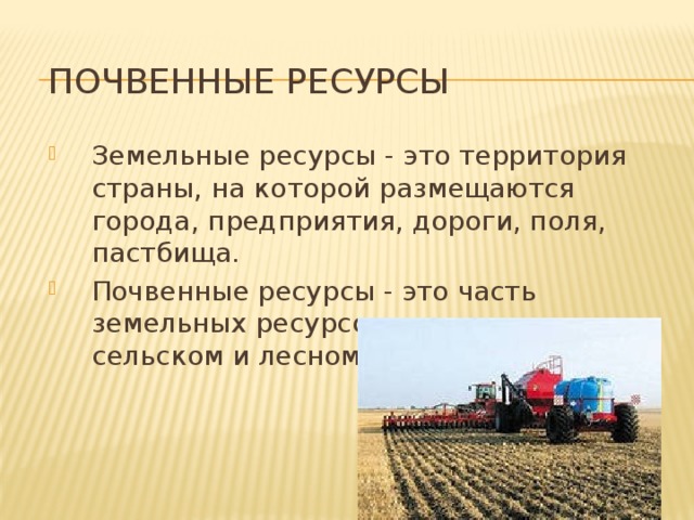 Почвенные ресурсы Земельные ресурсы  - это территория страны, на которой размещаются города, предприятия, дороги, поля, пастбища. Почвенные ресурсы - это часть земельных ресурсов, используемая в сельском и лесном хозяйстве. 