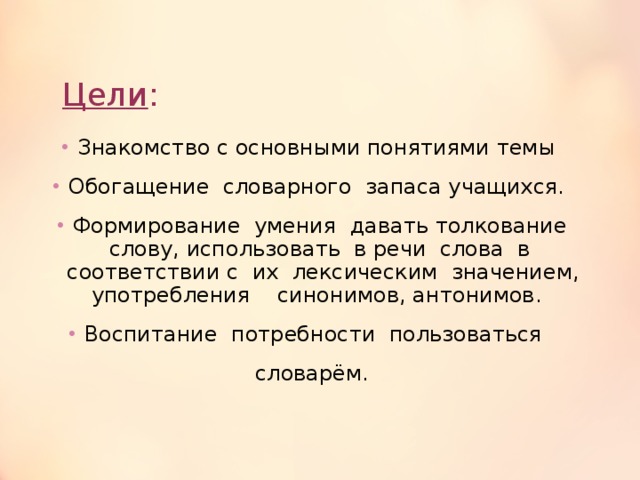 Цели : Знакомство с основными понятиями темы Обогащение  словарного  запаса учащихся. Формирование  умения  давать толкование слову, использовать  в речи  слова  в  соответствии с  их  лексическим  значением, употребления    синонимов, антонимов. Воспитание  потребности  пользоваться   словарём. 