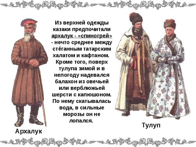 Из верхней одежды казаки предпочитали архалук - «спиногрей» - нечто среднее между стёганным татарским халатом и кафтаном. Кроме того, поверх тулупа зимой и в непогоду надевался балахон из овечьей или верблюжьей шерсти с капюшоном. По нему скатывалась вода, в сильные морозы он не лопался.  Тулуп Архалук  