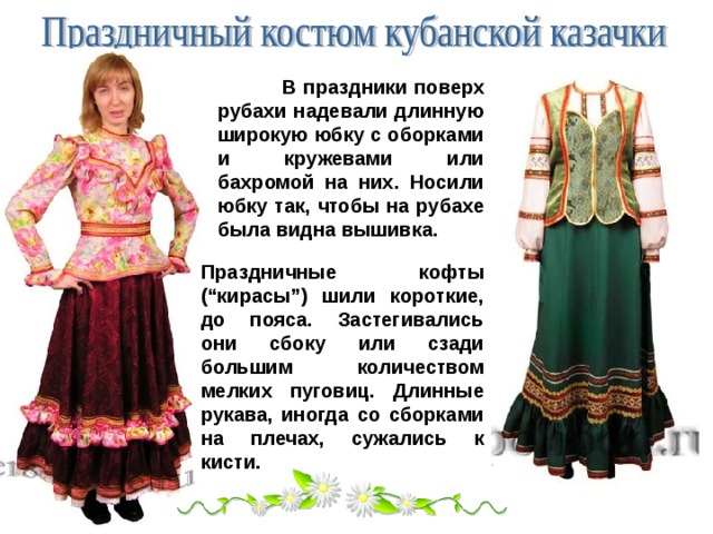  В праздники поверх рубахи надевали длинную широкую юбку с оборками и кружевами или бахромой на них. Носили юбку так, чтобы на рубахе была видна вышивка. Праздничные кофты (“кирасы”) шили короткие, до пояса. Застегивались они сбоку или сзади большим количеством мелких пуговиц. Длинные рукава, иногда со сборками на плечах, сужались к кисти. 