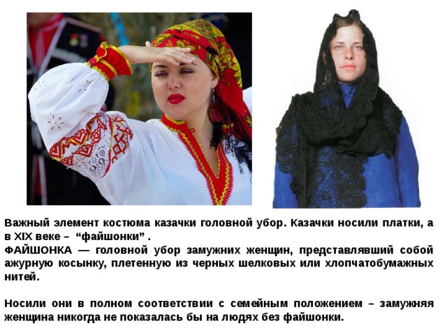 Важный элемент костюма казачки головной убор. Казачки носили платки, а в XIX веке – “файшонки” . ФАЙШОНКА — головной убор замужних женщин, представлявший собой ажурную косынку, плетенную из черных шелковых или хлопчатобумажных нитей.  Носили они в полном соответствии с семейным положением – замужняя женщина никогда не показалась бы на людях без файшонки. 