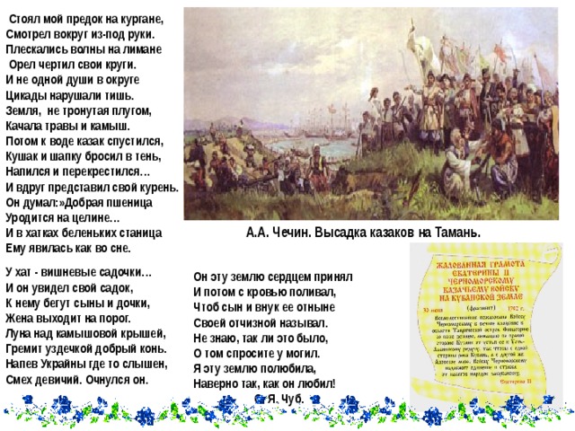  Стоял мой предок на кургане, Смотрел вокруг из-под руки. Плескались волны на лимане  Орел чертил свои круги. И не одной души в округе Цикады нарушали тишь. Земля, не тронутая плугом, Качала травы и камыш. Потом к воде казак спустился, Кушак и шапку бросил в тень, Напился и перекрестился… И вдруг представил свой курень. Он думал:»Добрая пшеница Уродится на целине… И в хатках беленьких станица Ему явилась как во сне. А.А. Чечин. Высадка казаков на Тамань. У хат - вишневые садочки… И он увидел свой садок, К нему бегут сыны и дочки, Жена выходит на порог. Луна над камышовой крышей, Гремит уздечкой добрый конь. Напев Украйны где то слышен, Смех девичий. Очнулся он.  Он эту землю сердцем принял И потом с кровью поливал, Чтоб сын и внук ее отныне Своей отчизной называл. Не знаю, так ли это было, О том спросите у могил. Я эту землю полюбила, Наверно так, как он любил!   О. Я. Чуб. 