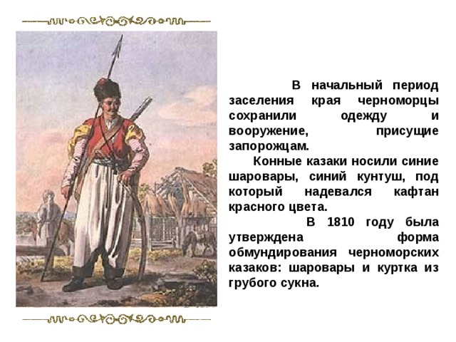  В начальный период заселения края черноморцы сохранили одежду и вооружение, присущие запорожцам.  Конные казаки носили синие шаровары, синий кунтуш, под который надевался кафтан красного цвета.  В 1810 году была утверждена форма обмундирования черноморских казаков: шаровары и куртка из грубого сукна. 