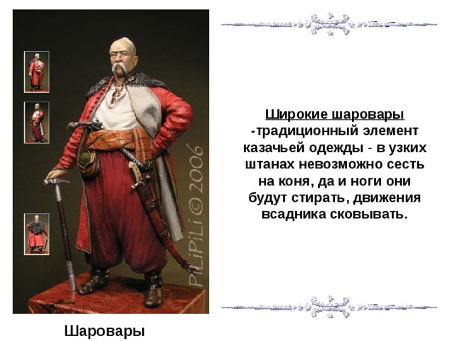 Широкие шаровары -традиционный элемент казачьей одежды - в узких штанах невозможно сесть на коня, да и ноги они будут стирать, движения всадника сковывать. Шаровары  