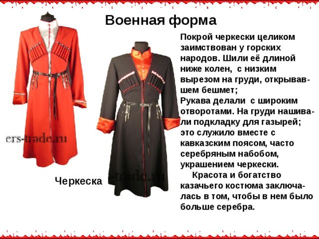 Военная форма Покрой черкески целиком заимствован у горских народов. Шили её длиной ниже колен, с низким вырезом на груди, открывав-шем бешмет; Рукава делали с широким отворотами. На груди нашива-ли подкладку для газырей; это служило вместе с кавказским поясом, часто серебряным набобом, украшением черкески.  Красота и богатство казачьего костюма заключа-лась в том, чтобы в нем было больше серебра. Черкеска  