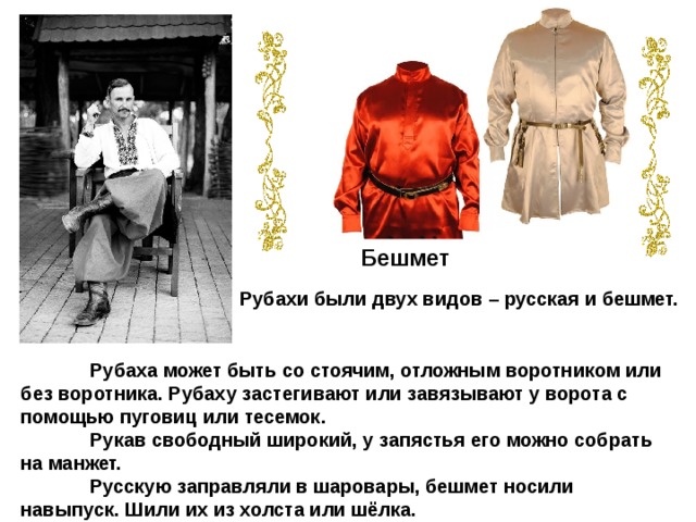 Бешмет Рубахи были двух видов – русская и бешмет.  Рубаха может быть со стоячим, отложным воротником или без воротника. Рубаху застегивают или завязывают у ворота с помощью пуговиц или тесемок.  Рукав свободный широкий, у запястья его можно собрать на манжет.  Русскую заправляли в шаровары, бешмет носили навыпуск. Шили их из холста или шёлка. 
