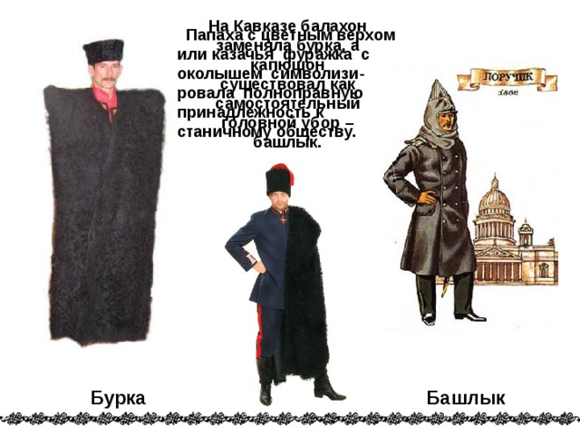 На Кавказе балахон заменяла бурка, а капюшон существовал как самостоятельный головной убор – башлык.  Папаха с цветным верхом или казачья фуражка с околышем символизи-ровала полноправную принадлежность к станичному обществу. Бурка Башлык 