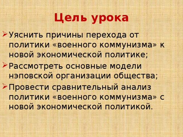 Цель урока Уяснить причины перехода от политики «военного коммунизма» к новой экономической политике; Рассмотреть основные модели нэповской организации общества; Провести сравнительный анализ политики «военного коммунизма» с новой экономической политикой. 