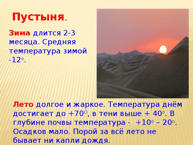 Пустыня . Зима длится 2-3 месяца. Средняя температура зимой -12 о . Лето долгое и жаркое. Температура днём достигает до +70 О , в тени выше + 40 о . В глубине почвы температура - +10 о – 20 о . Осадков мало. Порой за всё лето не бывает ни капли дождя. 