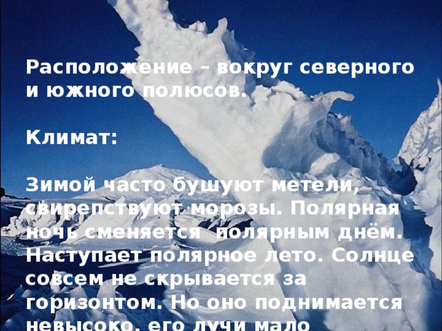 Расположение – вокруг северного и южного полюсов.  Климат:  Зимой часто бушуют метели, свирепствуют морозы. Полярная ночь сменяется полярным днём. Наступает полярное лето. Солнце совсем не скрывается за горизонтом. Но оно поднимается невысоко, его лучи мало нагревают поверхность, покрытую снегом и льдом. 