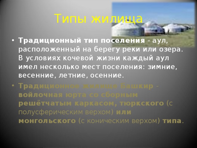 Типы жилища Традиционный тип поселения - аул, расположенный на берегу реки или озера. В условиях кочевой жизни каждый аул имел несколько мест поселения: зимние, весенние, летние, осенние. Традиционное жилище Башкир - войлочная юрта со сборным решётчатым каркасом, тюркского ( с полусферическим верхом ) или монгольского ( с коническим верхом ) типа . 