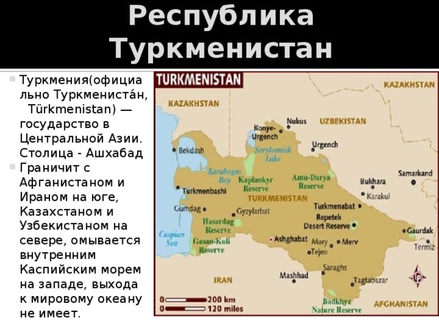 Республика Туркменистан Туркмения(официально Туркмениста́н,  Türkmenistan) — государство в Центральной Азии. Столица - Ашхабад Граничит с Афганистаном и Ираном на юге, Казахстаном и Узбекистаном на севере, омывается внутренним Каспийским морем на западе, выхода к мировому океану не имеет. 