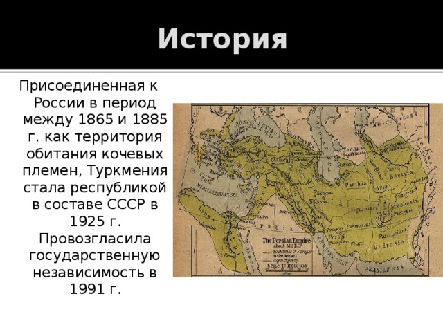 История Присоединенная к России в период между 1865 и 1885 г. как территория обитания кочевых племен, Туркмения стала республикой в составе СССР в 1925 г. Провозгласила государственную независимость в 1991 г. 