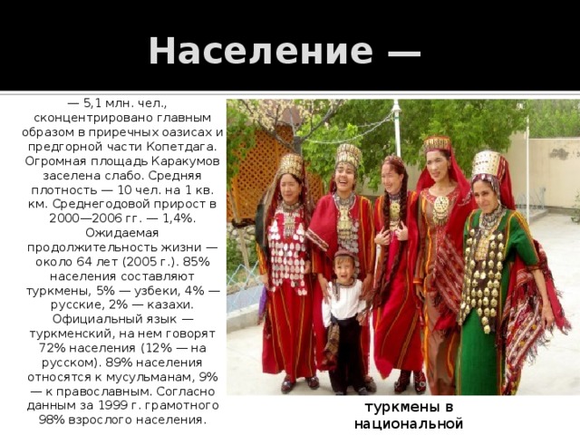 Население — — 5,1 млн. чел., сконцентрировано главным образом в приречных оазисах и предгорной части Копетдага. Огромная площадь Каракумов заселена слабо. Средняя плотность — 10 чел. на 1 кв. км. Среднегодовой прирост в 2000—2006 гг. — 1,4%. Ожидаемая продолжительность жизни — около 64 лет (2005 г.). 85% населения составляют туркмены, 5% — узбеки, 4% — русские, 2% — казахи. Официальный язык — туркменский, на нем говорят 72% населения (12% — на русском). 89% населения относятся к мусульманам, 9% — к православным. Согласно данным за 1999 г. грамотного 98% взрослого населения. туркмены в национальной одежде 