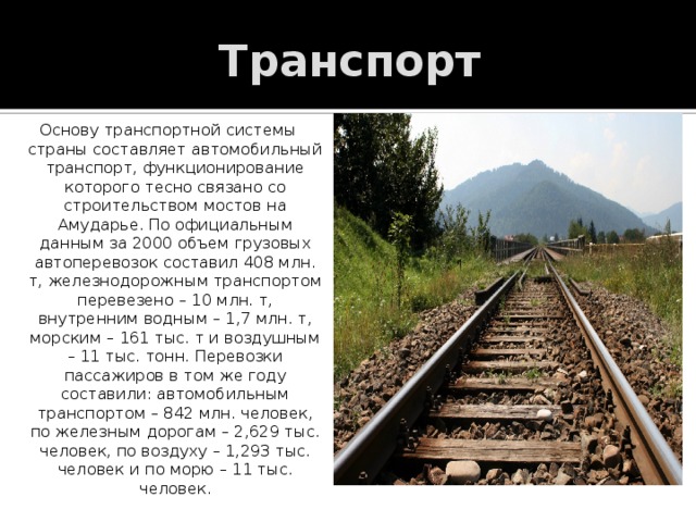 Транспорт Основу транспортной системы страны составляет автомобильный транспорт, функционирование которого тесно связано со строительством мостов на Амударье. По официальным данным за 2000 объем грузовых автоперевозок составил 408 млн. т, железнодорожным транспортом перевезено – 10 млн. т, внутренним водным – 1,7 млн. т, морским – 161 тыс. т и воздушным – 11 тыс. тонн. Перевозки пассажиров в том же году составили: автомобильным транспортом – 842 млн. человек, по железным дорогам – 2,629 тыс. человек, по воздуху – 1,293 тыс. человек и по морю – 11 тыс. человек. 