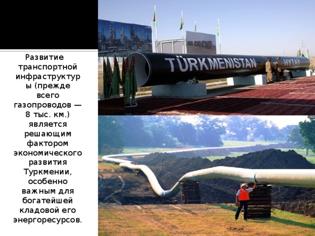 Развитие транспортной инфраструктуры (прежде всего газопроводов — 8 тыс. км.) является решающим фактором экономического развития Туркмении, особенно важным для богатейшей кладовой его энергоресурсов. 