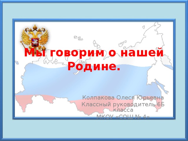 Мы говорим о нашей Родине.   Колпакова Олеся Юрьевна Классный руководитель 6Б класса МКОУ «СОШ № 4» 
