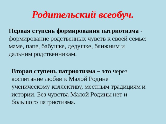Родительский всеобуч. Первая ступень формирования патриотизма - формирование родственных чувств к своей семье: маме, папе, бабушке, дедушке, ближним и дальним родственникам. Вторая ступень патриотизма – это через воспитание любви к Малой Родине – ученическому коллективу, местным традициям и истории. Без чувства Малой Родины нет и большого патриотизма. 