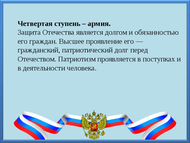 Четвертая ступень – армия. Защита Отечества является долгом и обязанностью его граждан. Высшее проявление его — гражданский, патриотический долг перед Отечеством. Патриотизм проявляется в поступках и в деятельности человека. 