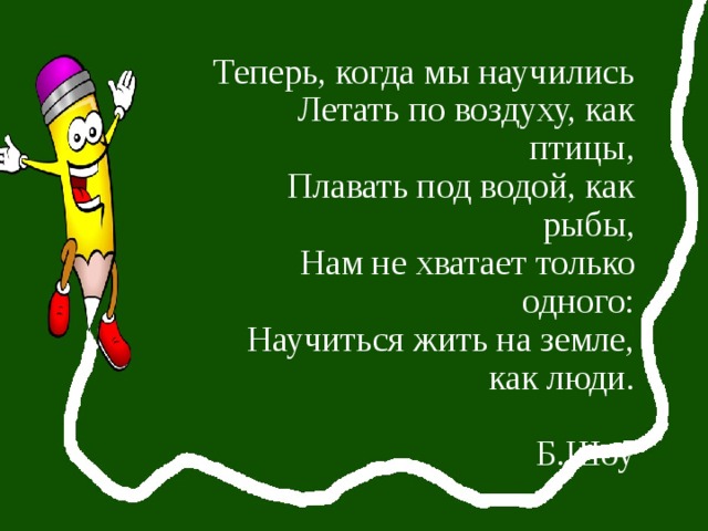 Теперь, когда мы научились  Летать по воздуху, как птицы,  Плавать под водой, как рыбы,  Нам не хватает только одного:  Научиться жить на земле, как люди.   Б.Шоу 
