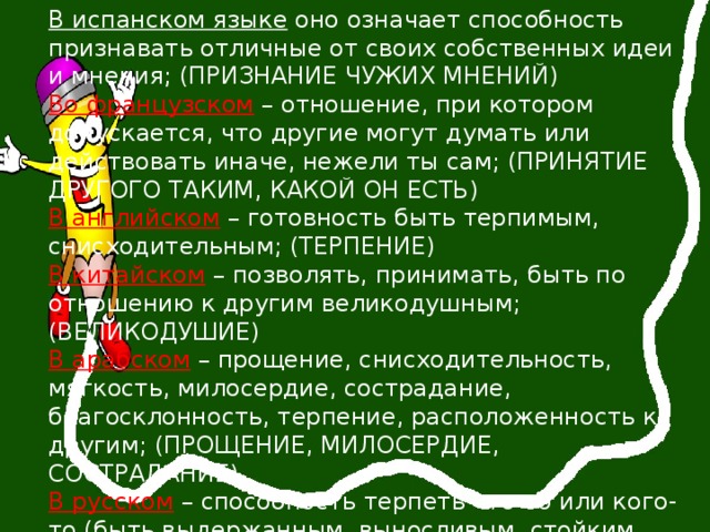В испанском языке оно означает способность признавать отличные от своих собственных идеи и мнения; (ПРИЗНАНИЕ ЧУЖИХ МНЕНИЙ) Во французском  – отношение, при котором допускается, что другие могут думать или действовать иначе, нежели ты сам; (ПРИНЯТИЕ ДРУГОГО ТАКИМ, КАКОЙ ОН ЕСТЬ) В английском  – готовность быть терпимым,  снисходительным; (ТЕРПЕНИЕ) В китайском  – позволять, принимать, быть по отношению к другим великодушным; (ВЕЛИКОДУШИЕ) В арабском  – прощение, снисходительность, мягкость, милосердие, сострадание, благосклонность, терпение, расположенность к другим; (ПРОЩЕНИЕ, МИЛОСЕРДИЕ, СОСТРАДАНИЕ) В русском  – способность терпеть что-то или кого-то (быть выдержанным, выносливым, стойким, уметь мирится с существованием чего-либо, кого-либо). УВАЖЕНИЕ ЧЕЛОВЕЧЕСКОГО ДОСТОИНСТВА, УВАЖЕНИЕ ПРА ДРУГИХ) 