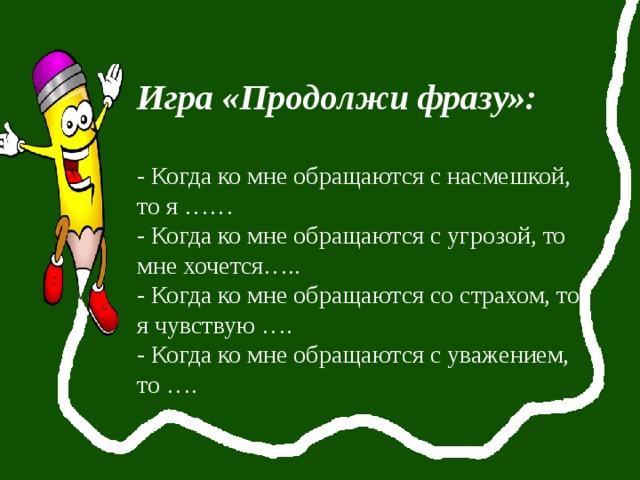 Игра «Продолжи фразу»: - Когда ко мне обращаются с насмешкой, то я …… - Когда ко мне обращаются с угрозой, то мне хочется….. - Когда ко мне обращаются со страхом, то я чувствую …. - Когда ко мне обращаются с уважением, то …. 
