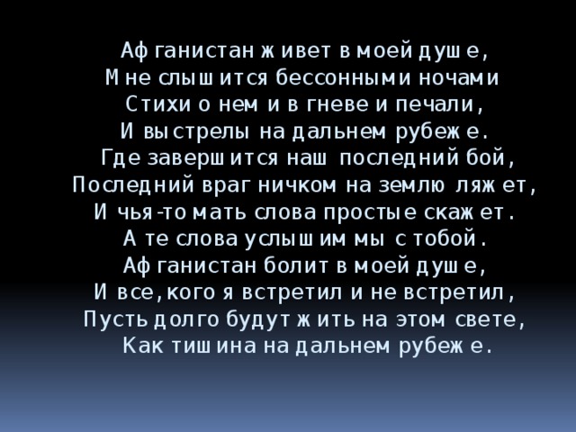 Афганистан живет в моей душе,  Мне слышится бессонными ночами  Стихи о нем и в гневе и печали,  И выстрелы на дальнем рубеже.  Где завершится наш последний бой,  Последний враг ничком на землю ляжет,  И чья-то мать слова простые скажет.  А те слова услышим мы с тобой.  Афганистан болит в моей душе,  И все, кого я встретил и не встретил,  Пусть долго будут жить на этом свете,  Как тишина на дальнем рубеже. 