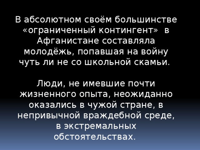 В абсолютном своём большинстве «ограниченный контингент» в Афганистане составляла молодёжь, попавшая на войну чуть ли не со школьной скамьи. Люди, не имевшие почти жизненного опыта, неожиданно оказались в чужой стране, в непривычной враждебной среде, в экстремальных обстоятельствах. 