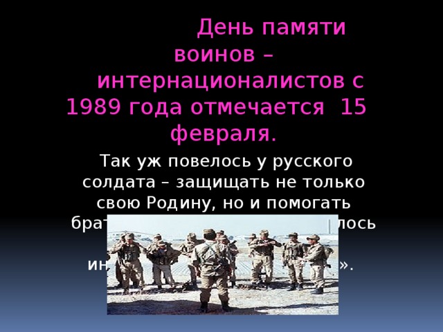 День памяти воинов –  интернационалистов с 1989 года отмечается 15 февраля.  Так уж повелось у русского солдата – защищать не только свою Родину, но и помогать братским народам. И называлось это «выполнение интернационального долга». 