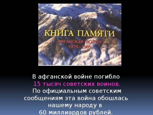 В афганской войне погибло  15 тысяч советских воинов.  По официальным советским сообщениям эта война обошлась нашему народу в 60 миллиардов рублей. 