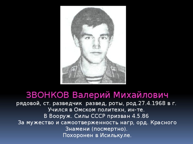 ЗВОНКОВ Валерий Михайлович рядовой, ст. разведчик развед, роты, род.27.4.1968 в г. Учился в Омском политехн, ин-те.   В Вооруж. Силы СССР призван 4.5.86  За мужество и самоотверженность нагр, орд. Красного Знамени (посмертно).   Похоронен в Исилькуле. 