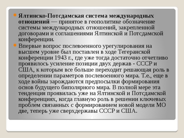 Ялтинско-Потсдамская система международных отношений  — принятое в геополитике обозначение системы международных отношений, закрепленной договорами и соглашениями Ялтинской и Потсдамской конференции. Впервые вопрос послевоенного урегулирования на высшем уровне был поставлен в ходе Тегеранской конференции 1943 г., где уже тогда достаточно отчетливо проявилось усиление позиции двух держав - СССР и США, к которым все больше переходит решающая роль в определении параметров послевоенного мира. Т.е., еще в ходе войны зарождаются предпосылки формирования основ будущего биполярного мира. В полной мере эта тенденция проявилась уже на Ялтинской и Потсдамской конференциях, когда главную роль в решении ключевых проблем связанных с формированием новой модели МО две, теперь уже сверхдержавы СССР и США. 