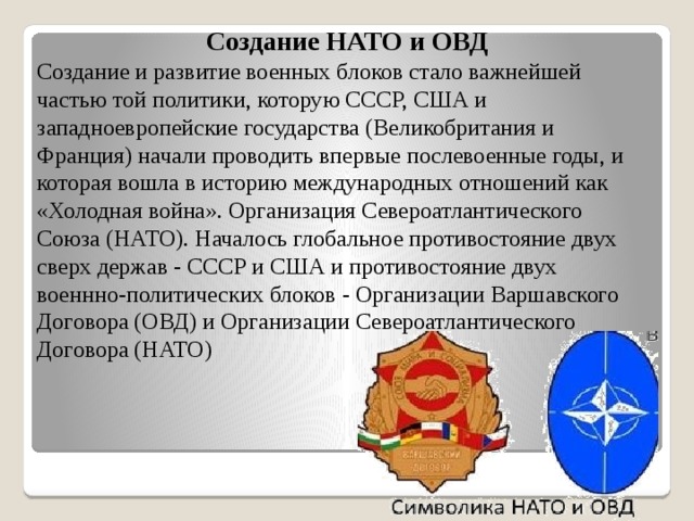 Создание НАТО и ОВД Создание и развитие военных блоков стало важнейшей частью той политики, которую СССР, США и западноевропейские государства (Великобритания и Франция) начали проводить впервые послевоенные годы, и которая вошла в историю международных отношений как «Холодная война». Организация Североатлантического Союза (НАТО). Началось глобальное противостояние двух сверх держав - СССР и США и противостояние двух военнно-политических блоков - Организации Варшавского Договора (ОВД) и Организации Североатлантического Договора (НАТО) 