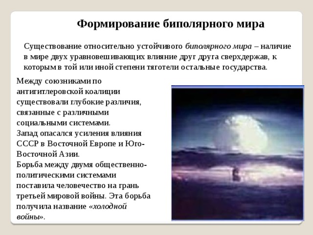 Формирование биполярного мира Существование относительно устойчивого биполярного мира – наличие в мире двух уравновешивающих влияние друг друга сверхдержав, к которым в той или иной степени тяготели остальные государства. Между союзниками по антигитлеровской коалиции существовали глубокие различия, связанные с различными социальными системами. Запад опасался усиления влияния СССР в Восточной Европе и Юго-Восточной Азии. Борьба между двумя общественно-политическими системами поставила человечество на грань третьей мировой войны. Эта борьба получила название «холодной войны». 