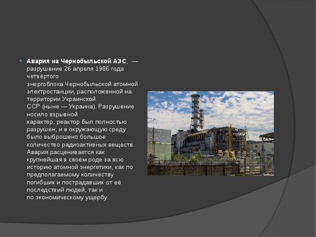 Авария на Чернобыльской АЭС ,  — разрушение 26 апреля 1986 года четвёртого энергоблока Чернобыльской атомной электростанции, расположенной на территории Украинской ССР (ныне — Украина). Разрушение носило взрывной характер, реактор был полностью разрушен, и в окружающую среду было выброшено большое количество радиоактивных веществ. Авария расценивается как крупнейшая в своём роде за всю историю атомной энергетики, как по предполагаемому количеству погибших и пострадавших от её последствий людей, так и по экономическому ущербу. 