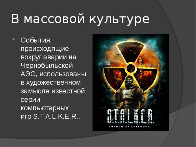 В массовой культуре События, происходящие вокруг аварии на Чернобыльской АЭС, использованы в художественном замысле известной серии компьютерных игр S.T.A.L.K.E.R.. 