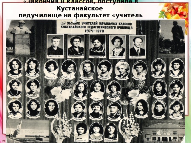 «Закончив 8 классов, поступила в Кустанайское  педучилище на факультет «учитель начальных классов» 